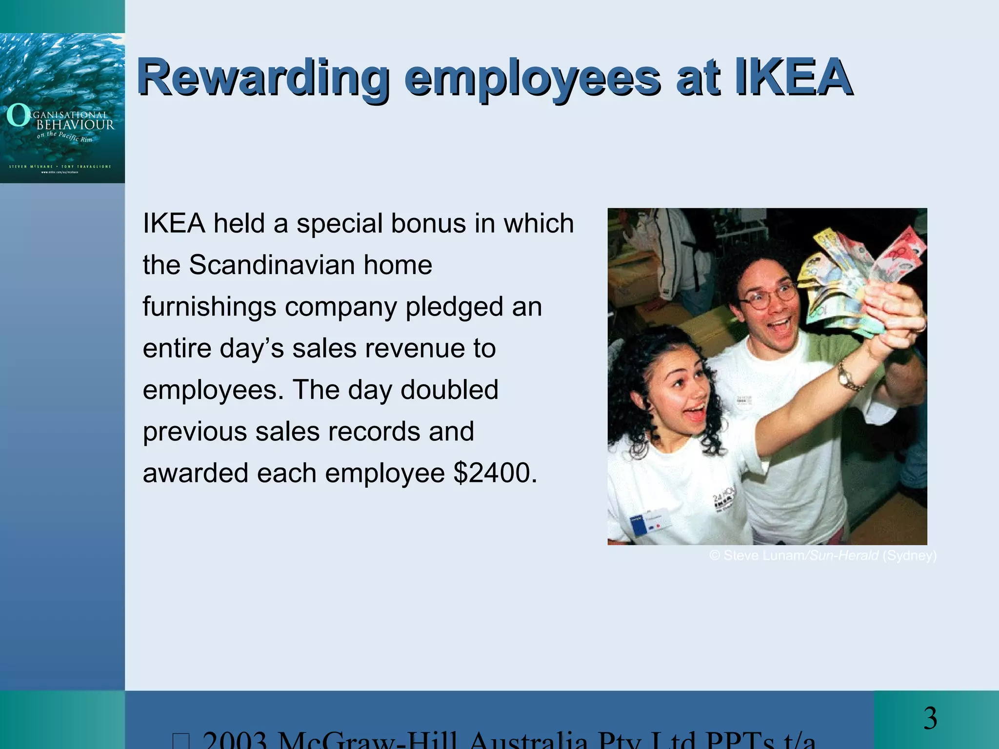 3
Rewarding employees at IKEARewarding employees at IKEA
IKEA held a special bonus in which
the Scandinavian home
furnishings company pledged an
entire day’s sales revenue to
employees. The day doubled
previous sales records and
awarded each employee $2400.
© Steve Lunam/Sun-Herald (Sydney)
 