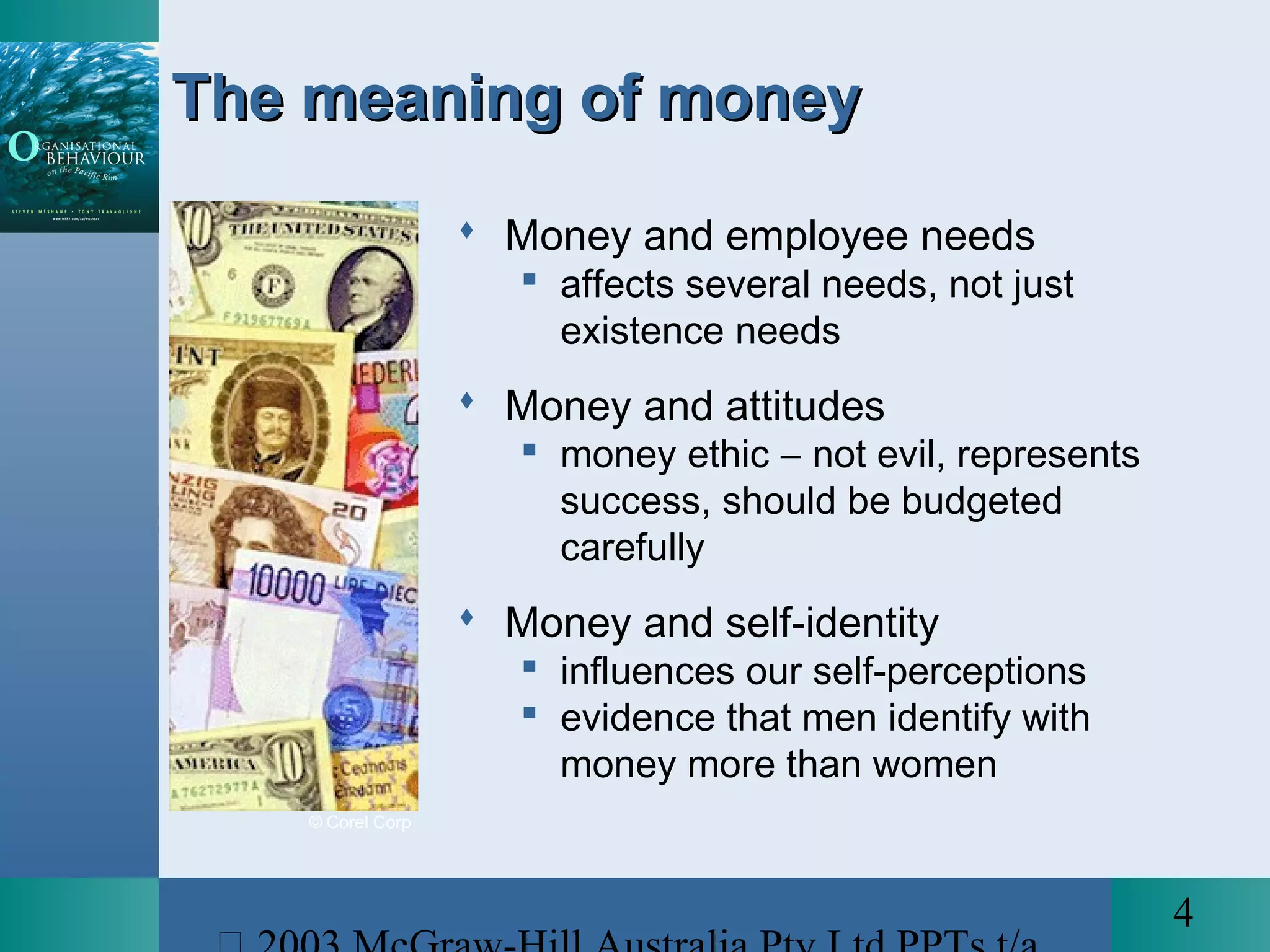 4
 Money and employee needs
 affects several needs, not just
existence needs
 Money and attitudes
 money ethic − not evil, represents
success, should be budgeted
carefully
 Money and self-identity
 influences our self-perceptions
 evidence that men identify with
money more than women
The meaning of moneyThe meaning of money
© Corel Corp
 