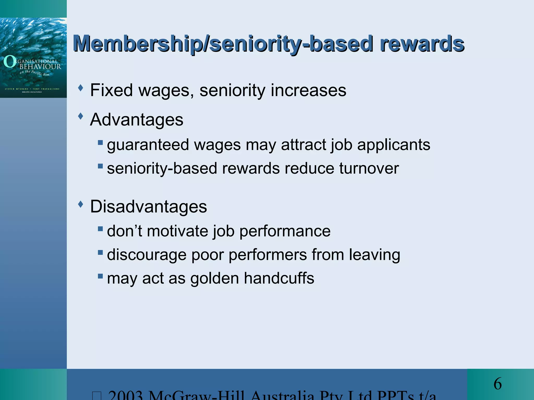 6
Membership/seniority-based rewardsMembership/seniority-based rewards
 Fixed wages, seniority increases
 Advantages
 guaranteed wages may attract job applicants
 seniority-based rewards reduce turnover
 Disadvantages
 don’t motivate job performance
 discourage poor performers from leaving
 may act as golden handcuffs
 