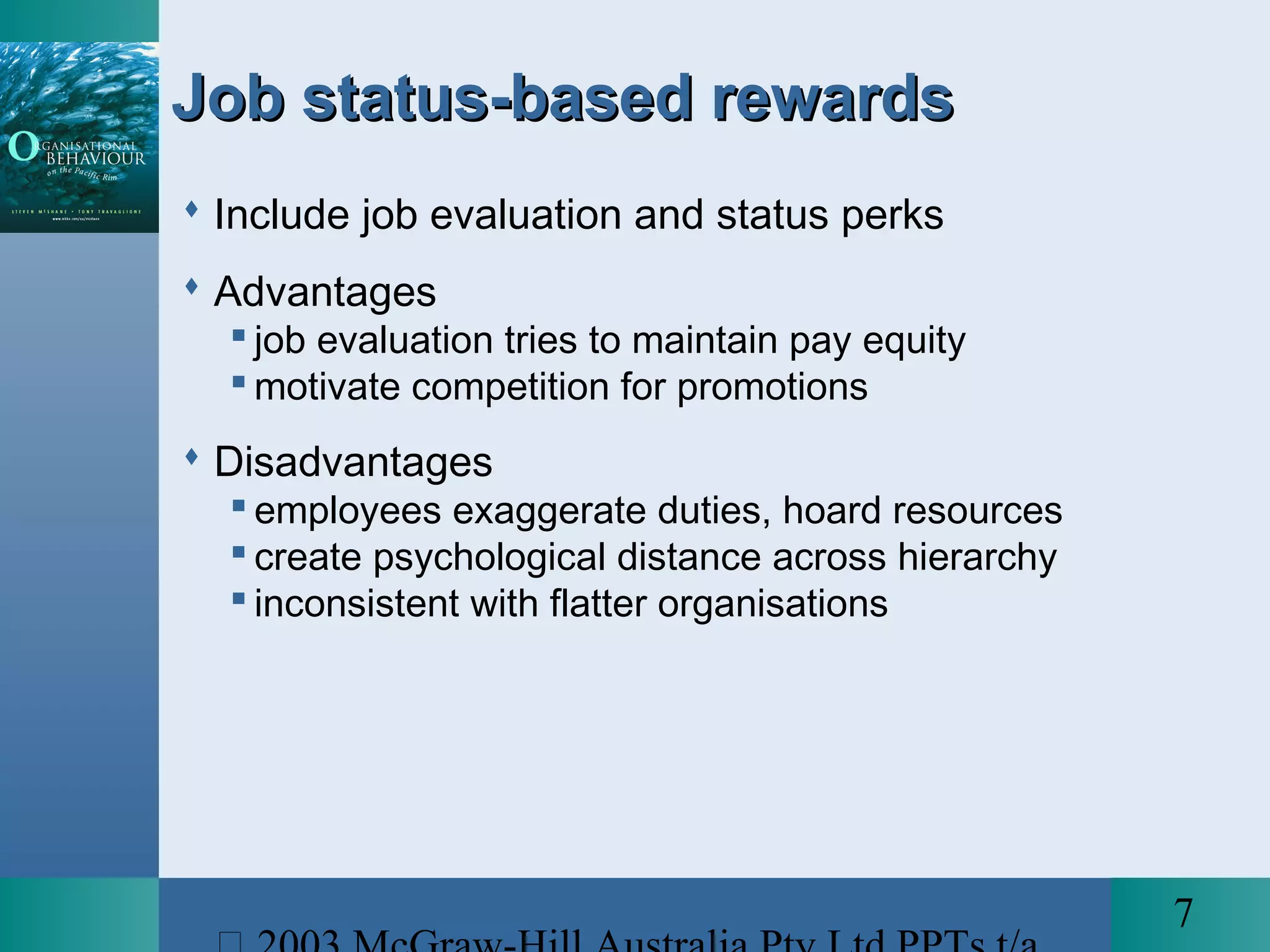7
Job status-based rewardsJob status-based rewards
 Include job evaluation and status perks
 Advantages
 job evaluation tries to maintain pay equity
 motivate competition for promotions
 Disadvantages
 employees exaggerate duties, hoard resources
 create psychological distance across hierarchy
 inconsistent with flatter organisations
 
