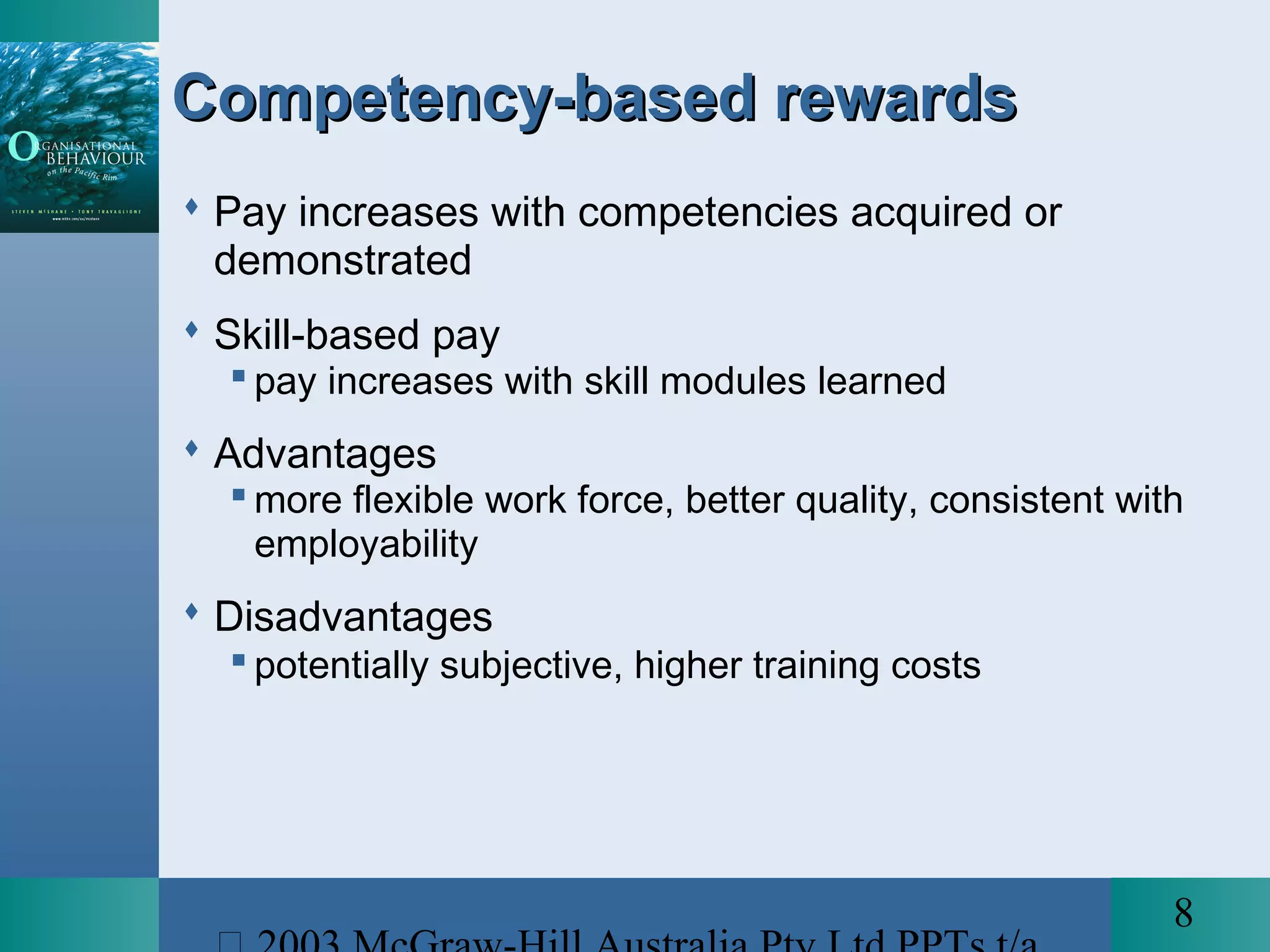 8
Competency-based rewardsCompetency-based rewards
 Pay increases with competencies acquired or
demonstrated
 Skill-based pay
 pay increases with skill modules learned
 Advantages
 more flexible work force, better quality, consistent with
employability
 Disadvantages
 potentially subjective, higher training costs
 