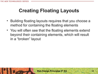 Creating Floating Layouts
• Building floating layouts requires that you choose a
method for containing the floating elements
• You will often see that the floating elements extend
beyond their containing elements, which will result
in a “broken” layout
13Web Design Principles 5th
Ed.
 