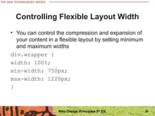 Controlling Flexible Layout Width
• You can control the compression and expansion of
your content in a flexible layout by setting minimum
and maximum widths
div.wrapper {
width: 100%;
min-width: 750px;
max-width: 1220px;
}
30Web Design Principles 5th
Ed.
 