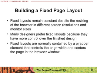 Building a Fixed Page Layout
• Fixed layouts remain constant despite the resizing
of the browser in different screen resolutions and
monitor sizes
• Many designers prefer fixed layouts because they
have more control over the finished design
• Fixed layouts are normally contained by a wrapper
element that controls the page width and centers
the page in the browser window
31Web Design Principles 5th
Ed.
 