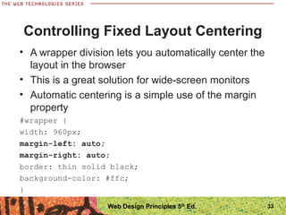 Controlling Fixed Layout Centering
• A wrapper division lets you automatically center the
layout in the browser
• This is a great solution for wide-screen monitors
• Automatic centering is a simple use of the margin
property
#wrapper {
width: 960px;
margin-left: auto;
margin-right: auto;
border: thin solid black;
background-color: #ffc;
}
33Web Design Principles 5th
Ed.
 