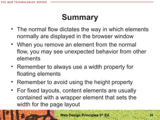 Summary
• The normal flow dictates the way in which elements
normally are displayed in the browser window
• When you remove an element from the normal
flow, you may see unexpected behavior from other
elements
• Remember to always use a width property for
floating elements
• Remember to avoid using the height property
• For fixed layouts, content elements are usually
contained with a wrapper element that sets the
width for the page layout
35Web Design Principles 5th
Ed.
 