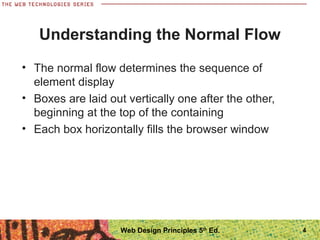 Understanding the Normal Flow
• The normal flow determines the sequence of
element display
• Boxes are laid out vertically one after the other,
beginning at the top of the containing
• Each box horizontally fills the browser window
Web Design Principles 5th
Ed. 4
 