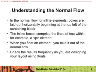 Understanding the Normal Flow
• In the normal flow for inline elements, boxes are
laid out horizontally beginning at the top left of the
containing block
• The inline boxes comprise the lines of text within,
for example, a <p> element
• When you float an element, you take it out of the
normal flow
• Check the results frequently as you are designing
your layout using floats
6Web Design Principles 5th
Ed.
 