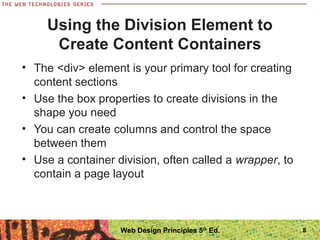 Using the Division Element to
Create Content Containers
• The <div> element is your primary tool for creating
content sections
• Use the box properties to create divisions in the
shape you need
• You can create columns and control the space
between them
• Use a container division, often called a wrapper, to
contain a page layout
8Web Design Principles 5th
Ed.
 