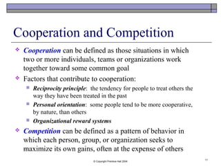© Copyright Prentice-Hall 2004
11
Cooperation and Competition
 Cooperation can be defined as those situations in which
two or more individuals, teams or organizations work
together toward some common goal
 Factors that contribute to cooperation:
 Reciprocity principle: the tendency for people to treat others the
way they have been treated in the past
 Personal orientation: some people tend to be more cooperative,
by nature, than others
 Organizational reward systems
 Competition can be defined as a pattern of behavior in
which each person, group, or organization seeks to
maximize its own gains, often at the expense of others
 