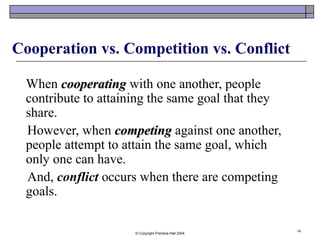 © Copyright Prentice-Hall 2004
14
Cooperation vs. Competition vs. Conflict
When cooperatingcooperating with one another, people
contribute to attaining the same goal that they
share.
However, when competingcompeting against one another,
people attempt to attain the same goal, which
only one can have.
And, conflict occurs when there are competing
goals.
 