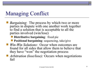 © Copyright Prentice-Hall 2004
22
Managing Conflict
BargainingBargaining: The process by which two or more
parties in dispute with one another work together
to find a solution that is acceptable to all the
parties involved (win/lose)
Distributive bargaining: fixed pie
Positional bargaining: sequencing, take/give
Win-Win SolutionsWin-Win Solutions: Occur when outcomes are
found for all sides that allow them to believe that
they have “won” the negotiation process
Arbitration (lose/lose):Arbitration (lose/lose): Occurs when negotiations
fail
 