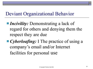 © Copyright Prentice-Hall 2004
26
Deviant Organizational Behavior
Incivility: Demonstrating a lack of
regard for others and denying them the
respect they are due
Cyberloafing: I The practice of using a
company’s email and/or Internet
facilities for personal use
 