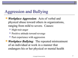 © Copyright Prentice-Hall 2004
27
Aggression and Bullying
 Workplace AggressionWorkplace Aggression: Acts of verbal and
physical abuse toward others in organizations,
ranging from mild to severe. Causes:
 High trait anger
 Positive attitude toward revenge
 Past experience with aggression
 Workplace BullyingWorkplace Bullying: The repeated mistreatment
of an individual at work in a manner that
endangers his or her physical or mental health
 