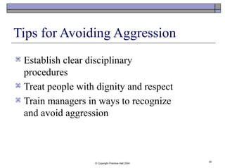 © Copyright Prentice-Hall 2004
30
Tips for Avoiding Aggression
 Establish clear disciplinary
procedures
 Treat people with dignity and respect
 Train managers in ways to recognize
and avoid aggression
 