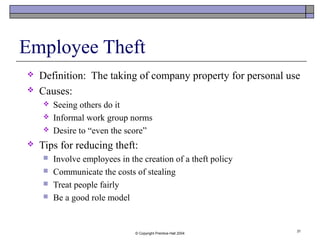 © Copyright Prentice-Hall 2004
31
Employee Theft
 Definition: The taking of company property for personal use
 Causes:
 Seeing others do it
 Informal work group norms
 Desire to “even the score”
 Tips for reducing theft:
 Involve employees in the creation of a theft policy
 Communicate the costs of stealing
 Treat people fairly
 Be a good role model
 
