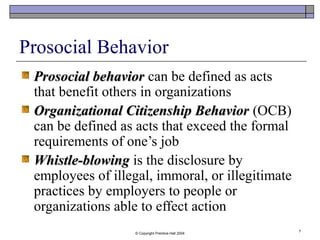 © Copyright Prentice-Hall 2004
7
Prosocial Behavior
Prosocial behaviorProsocial behavior can be defined as acts
that benefit others in organizations
Organizational Citizenship BehaviorOrganizational Citizenship Behavior (OCB)
can be defined as acts that exceed the formal
requirements of one’s job
Whistle-blowingWhistle-blowing is the disclosure by
employees of illegal, immoral, or illegitimate
practices by employers to people or
organizations able to effect action
 