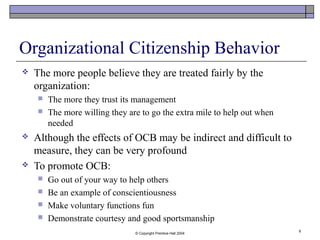 © Copyright Prentice-Hall 2004
9
Organizational Citizenship Behavior
 The more people believe they are treated fairly by the
organization:
 The more they trust its management
 The more willing they are to go the extra mile to help out when
needed
 Although the effects of OCB may be indirect and difficult to
measure, they can be very profound
 To promote OCB:
 Go out of your way to help others
 Be an example of conscientiousness
 Make voluntary functions fun
 Demonstrate courtesy and good sportsmanship
 