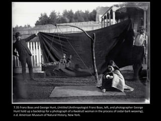 7.35 Franz Boas and George Hunt, Untitled (Anthropologist Franz Boas, left, and photographer George
Hunt hold up a backdrop for a photograph of a Kwakiutl woman in the process of cedar-bark weaving),
n.d. American Museum of Natural History, New York.
 