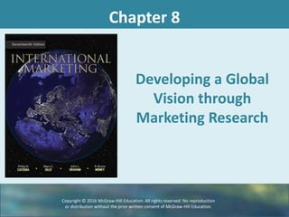 Chapter 8
Developing a Global
Vision through
Marketing Research
Copyright © 2016 McGraw-Hill Education. All rights reserved. No reproduction
or distribution without the prior written consent of McGraw-Hill Education.
 