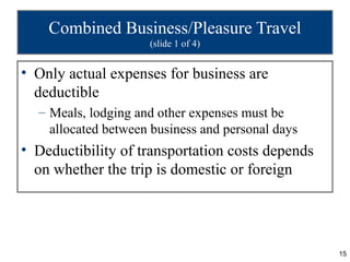 Combined Business/Pleasure Travel
                     (slide 1 of 4)


• Only actual expenses for business are
  deductible
  – Meals, lodging and other expenses must be
    allocated between business and personal days
• Deductibility of transportation costs depends
  on whether the trip is domestic or foreign




                                                   15
 