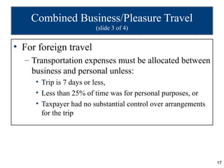 Combined Business/Pleasure Travel
                        (slide 3 of 4)


• For foreign travel
  – Transportation expenses must be allocated between
    business and personal unless:
     • Trip is 7 days or less,
     • Less than 25% of time was for personal purposes, or
     • Taxpayer had no substantial control over arrangements
       for the trip




                                                               17
 