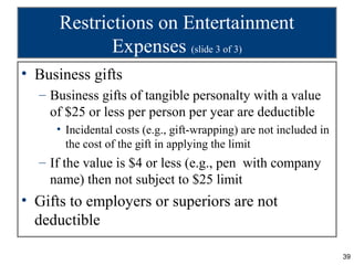 Restrictions on Entertainment
             Expenses (slide 3 of 3)
• Business gifts
  – Business gifts of tangible personalty with a value
    of $25 or less per person per year are deductible
     • Incidental costs (e.g., gift-wrapping) are not included in
       the cost of the gift in applying the limit
  – If the value is $4 or less (e.g., pen with company
    name) then not subject to $25 limit
• Gifts to employers or superiors are not
  deductible

                                                                    39
 