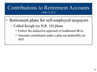 Contributions to Retirement Accounts
                        (slide 2 of 2)


• Retirement plans for self-employed taxpayers
  – Called Keogh (or H.R. 10) plans
     • Follow the deduction approach of traditional IRAs
     • Amounts contributed under a plan are deductible for
       AGI




                                                             47
 