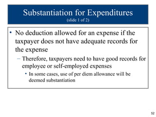 Substantiation for Expenditures
                        (slide 1 of 2)


• No deduction allowed for an expense if the
  taxpayer does not have adequate records for
  the expense
  – Therefore, taxpayers need to have good records for
    employee or self-employed expenses
     • In some cases, use of per diem allowance will be
       deemed substantiation




                                                          52
 