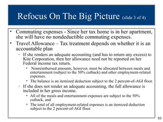 Refocus On The Big Picture (slide 3 of 4)
• Commuting expenses - Since her tax home is in her apartment,
  she will have no nondeductible commuting expenses.
• Travel Allowance – Tax treatment depends on whether it is an
  accountable plan
   – If she renders an adequate accounting (and has to return any excess) to
     Kite Corporation, then her allowance need not be reported on her
     Federal income tax return.
       • Nonreimbursed amounts, however, must be allocated between meals and
         entertainment (subject to the 50% cutback) and other employment-related
         expenses.
       • The balance is an itemized deduction subject to the 2 percent-of-AGI floor.
   – If she does not render an adequate accounting, the full allowance is
     included in her gross income.
       • All of the meals and entertainment expenses are subject to the 50%
         cutback, and
       • The total of all employment-related expenses is an itemized deduction
         subject to the 2 percent-of-AGI floor.

                                                                                       63
 