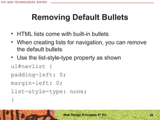 Removing Default Bullets
• HTML lists come with built-in bullets
• When creating lists for navigation, you can remove
the default bullets
• Use the list-style-type property as shown
ul#navlist {
padding-left: 0;
margin-left: 0;
list-style-type: none;
}
39Web Design Principles 5th
Ed.
 