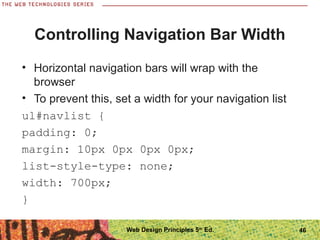 Controlling Navigation Bar Width
• Horizontal navigation bars will wrap with the
browser
• To prevent this, set a width for your navigation list
ul#navlist {
padding: 0;
margin: 10px 0px 0px 0px;
list-style-type: none;
width: 700px;
}
46Web Design Principles 5th
Ed.
 
