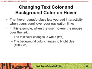 Changing Text Color and
Background Color on Hover
• The :hover pseudo-class lets you add interactivity
when users scroll over your navigation links
• In this example, when the user hovers the mouse
over the link:
– The text color changes to white (#fff)
– The background color changes to bright blue
(#0033cc)
60Web Design Principles 5th
Ed.
 