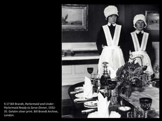 9.17 Bill Brandt, Parlormaid and Under-
Parlormaid Ready to Serve Dinner, 1932-
35. Gelatin silver print. Bill Brandt Archive,
London.
 