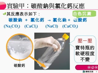 其反應表示如下：
碳酸鈉 ＋ 氯化鈣 → 氯化鈉＋ 碳酸鈣
(Na2CO3) (CaCl2) (NaCl) (CaCO3)
實驗甲： 酸 與 化 反應碳 鈉 氯 鈣
9
碳酸鈣
寶特瓶的
軟硬程度
不變
壓一壓
白色沉澱
物
 