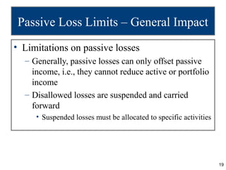 Passive Loss Limits – General Impact
• Limitations on passive losses
  – Generally, passive losses can only offset passive
    income, i.e., they cannot reduce active or portfolio
    income
  – Disallowed losses are suspended and carried
    forward
     • Suspended losses must be allocated to specific activities




                                                                   19
 