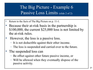The Big Picture - Example 6
              Passive Loss Limits (slide 2 of 2)
•   Return to the facts of The Big Picture on p. 11-1.
• Because their at-risk basis in the partnership is
  $100,000, the current $25,000 loss is not limited by
  the at-risk rules.
• However, the loss is a passive loss.
     – It is not deductible against their other income.
     – The loss is suspended and carried over to the future.
• The suspended loss can
     – Be offset against other future passive income, or
     – Will be allowed when they eventually dispose of the
       passive activity.
                                                               21
 