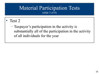 Material Participation Tests
                        (slide 3 of 8)


• Test 2
  – Taxpayer’s participation in the activity is
    substantially all of the participation in the activity
    of all individuals for the year




                                                             33
 