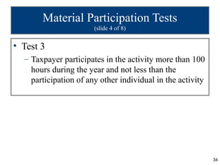 Material Participation Tests
                       (slide 4 of 8)


• Test 3
  – Taxpayer participates in the activity more than 100
    hours during the year and not less than the
    participation of any other individual in the activity




                                                            34
 