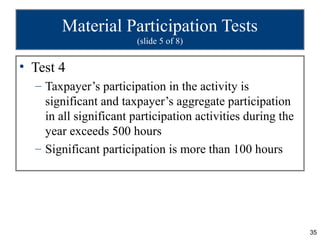 Material Participation Tests
                        (slide 5 of 8)


• Test 4
  – Taxpayer’s participation in the activity is
    significant and taxpayer’s aggregate participation
    in all significant participation activities during the
    year exceeds 500 hours
  – Significant participation is more than 100 hours




                                                             35
 