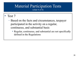Material Participation Tests
                         (slide 8 of 8)


• Test 7
  – Based on the facts and circumstances, taxpayer
    participated in the activity on a regular,
    continuous, and substantial basis
     • Regular, continuous, and substantial are not specifically
       defined in the Regulations




                                                                   38
 