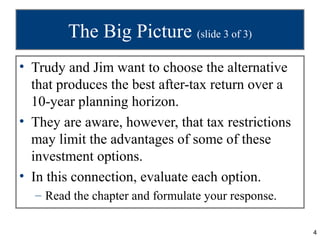 The Big Picture (slide 3 of 3)
• Trudy and Jim want to choose the alternative
  that produces the best after-tax return over a
  10-year planning horizon.
• They are aware, however, that tax restrictions
  may limit the advantages of some of these
  investment options.
• In this connection, evaluate each option.
  – Read the chapter and formulate your response.

                                                    4
 