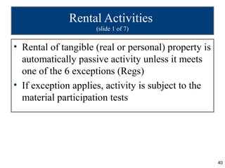 Rental Activities
                     (slide 1 of 7)


• Rental of tangible (real or personal) property is
  automatically passive activity unless it meets
  one of the 6 exceptions (Regs)
• If exception applies, activity is subject to the
  material participation tests




                                                      40
 