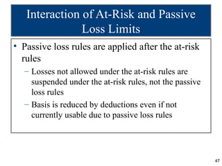 Interaction of At-Risk and Passive
               Loss Limits
• Passive loss rules are applied after the at-risk
  rules
  – Losses not allowed under the at-risk rules are
    suspended under the at-risk rules, not the passive
    loss rules
  – Basis is reduced by deductions even if not
    currently usable due to passive loss rules




                                                         47
 