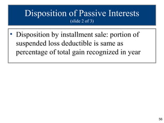 Disposition of Passive Interests
                    (slide 2 of 3)


• Disposition by installment sale: portion of
  suspended loss deductible is same as
  percentage of total gain recognized in year




                                                56
 