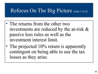 Refocus On The Big Picture (slide 3 of 4)

• The returns from the other two
  investments are reduced by the at-risk &
  passive loss rules as well as the
  investment interest limit.
• The projected 10% return is apparently
  contingent on being able to use the tax
  losses as they arise.

                                              66
 