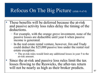 Refocus On The Big Picture (slide 4 of 4)

• These benefits will be deferred because the at-risk
  and passive activity loss rules delay the timing of the
  deductions.
   – For example, with the orange grove investment, none of the
     passive losses are deductible until year 6 when passive
     income is generated.
   – In the real estate rental venture, however, Jim and Trudy
     could deduct the $25,000 passive loss under the rental real
     estate exception.
      • The at-risk rules would limit any additional losses in year 5 to the
        at-risk amount.
• Since the at-risk and passive loss rules limit the tax
  losses flowing to the Reswicks, the after-tax return
  will not be nearly as high as their broker predicts.
                                                                               67
 