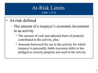 At-Risk Limits
                         (slide 1 of 4)


• At-risk defined
  – The amount of a taxpayer’s economic investment
    in an activity
     • The amount of cash and adjusted basis of property
       contributed to the activity, plus
     • Amounts borrowed for use in the activity for which
       taxpayer is personally liable (recourse debt) or has
       pledged as security property not used in the activity




                                                               7
 