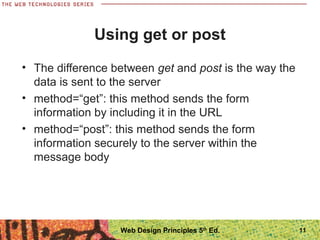 Using get or post
• The difference between get and post is the way the
data is sent to the server
• method=“get”: this method sends the form
information by including it in the URL
• method=“post”: this method sends the form
information securely to the server within the
message body
11Web Design Principles 5th
Ed.
 