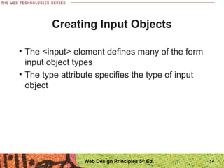14
Creating Input Objects
• The <input> element defines many of the form
input object types
• The type attribute specifies the type of input
object
Web Design Principles 5th
Ed.
 
